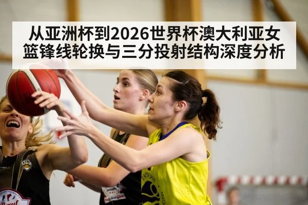 从亚洲杯到2026世界杯澳大利亚女篮锋线轮换与三分投射结构深度分析