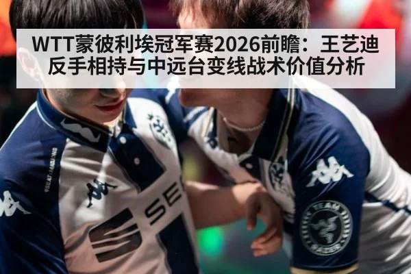 WTT蒙彼利埃冠军赛2026前瞻：王艺迪反手相持与中远台变线战术价值分析