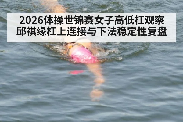 2026体操世锦赛女子高低杠观察 邱祺缘杠上连接与下法稳定性复盘